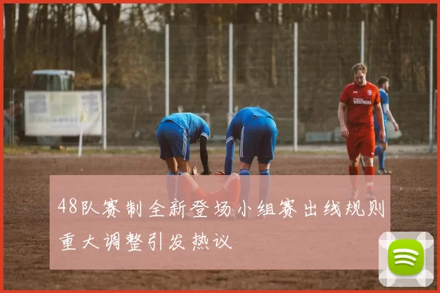 48队赛制全新登场小组赛出线规则重大调整引发热议