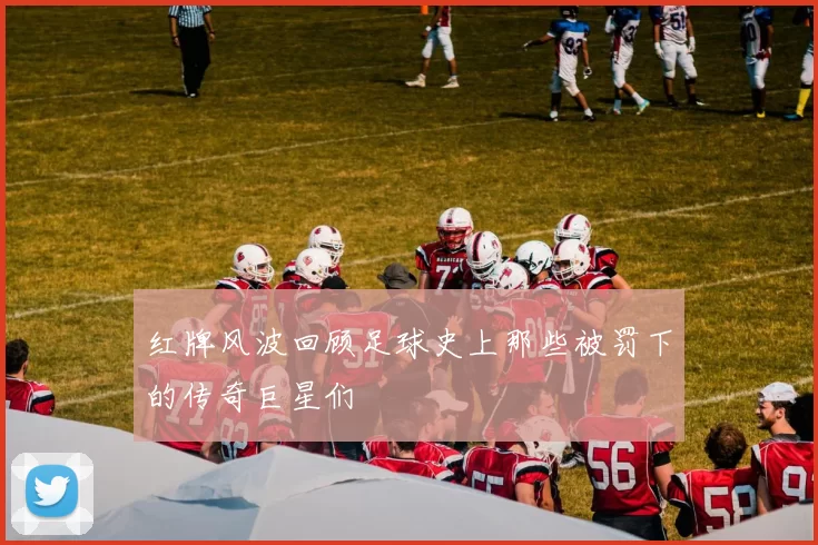 红牌风波回顾足球史上那些被罚下的传奇巨星们