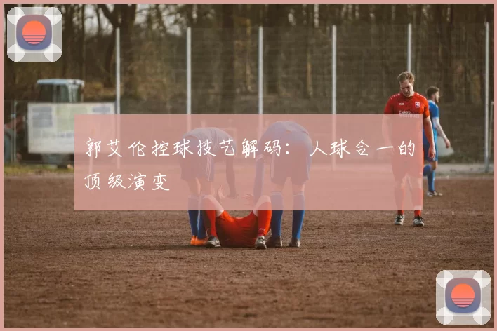 郭艾伦控球技艺解码：人球合一的顶级演变
