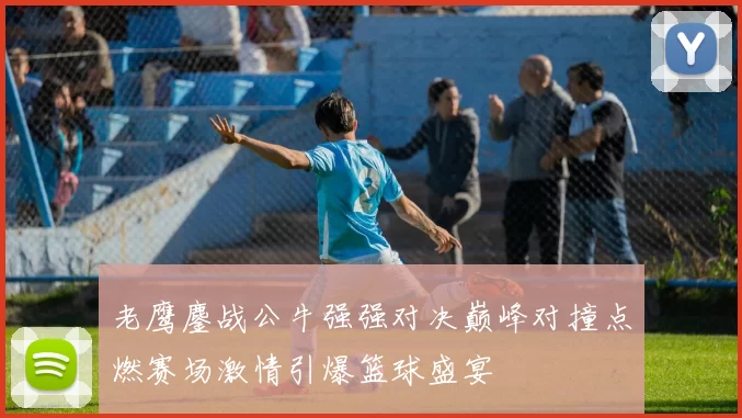 老鹰鏖战公牛强强对决巅峰对撞点燃赛场激情引爆篮球盛宴