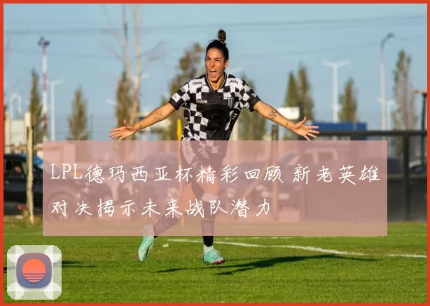 LPL德玛西亚杯精彩回顾 新老英雄对决揭示未来战队潜力