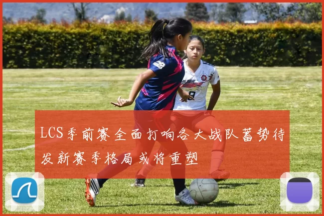 LCS季前赛全面打响各大战队蓄势待发新赛季格局或将重塑