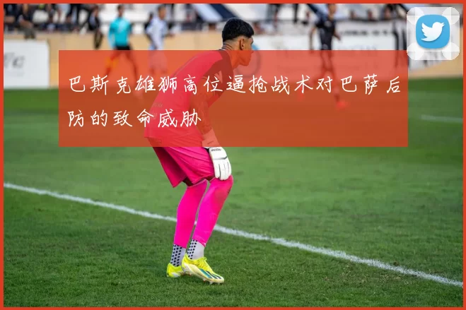 巴斯克雄狮高位逼抢战术对巴萨后防的致命威胁