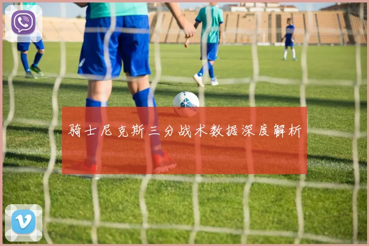 骑士尼克斯三分战术数据深度解析