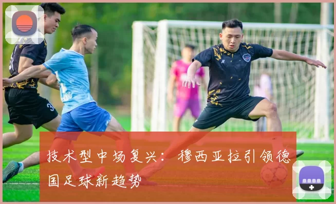 技术型中场复兴：穆西亚拉引领德国足球新趋势