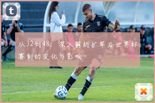 从32到48：深入解析扩军后世界杯赛制的变化与影响