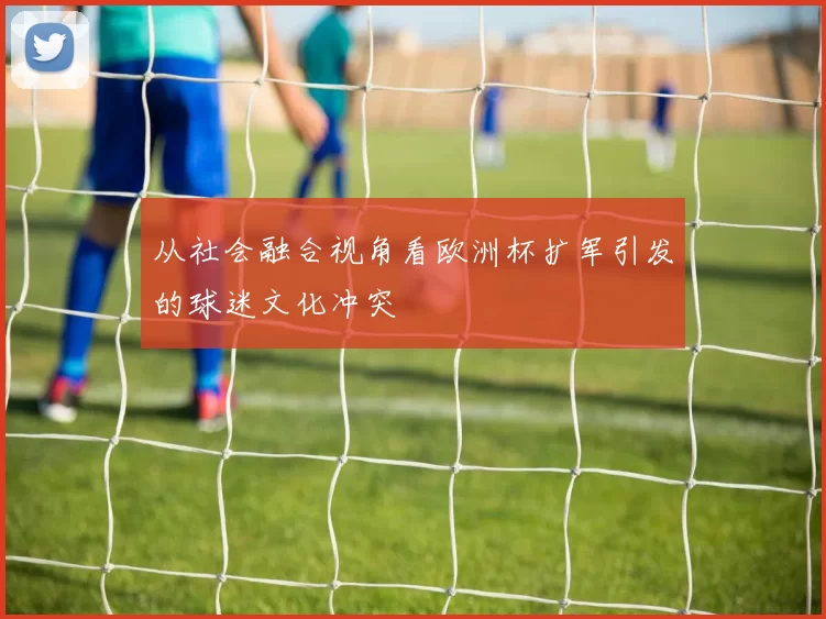 从社会融合视角看欧洲杯扩军引发的球迷文化冲突