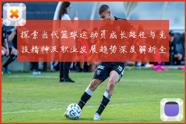 探索当代篮球运动员成长路径与竞技精神及职业发展趋势深度解析全景