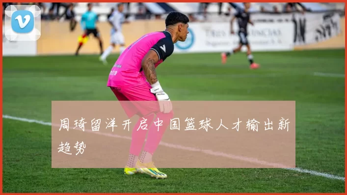 周琦留洋开启中国篮球人才输出新趋势