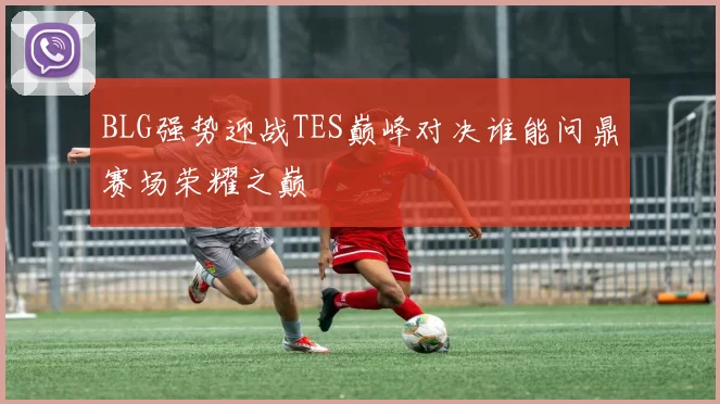BLG强势迎战TES巅峰对决谁能问鼎赛场荣耀之巅
