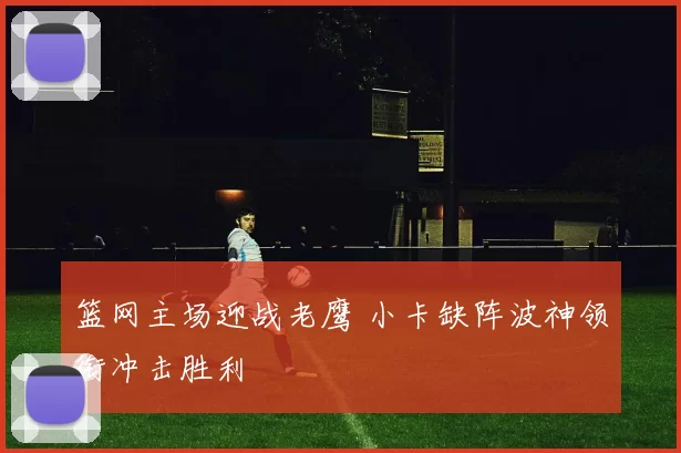 篮网主场迎战老鹰 小卡缺阵波神领衔冲击胜利