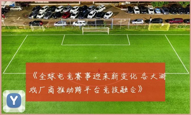 《全球电竞赛事迎来新变化 各大游戏厂商推动跨平台竞技融合》