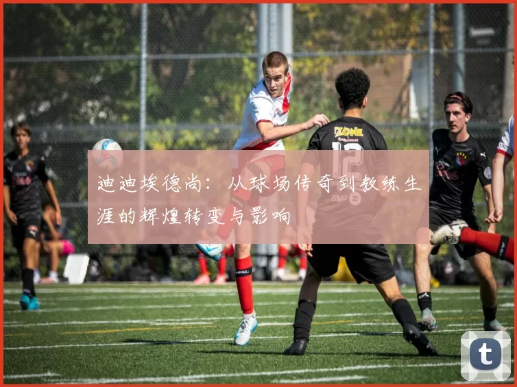 迪迪埃德尚：从球场传奇到教练生涯的辉煌转变与影响