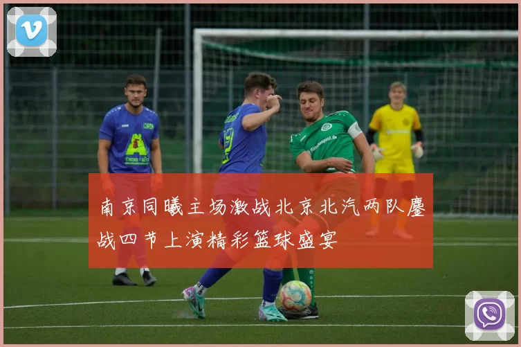 南京同曦主场激战北京北汽两队鏖战四节上演精彩篮球盛宴